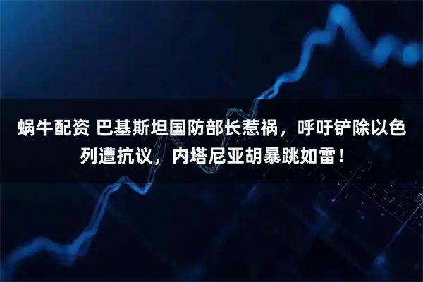 蜗牛配资 巴基斯坦国防部长惹祸，呼吁铲除以色列遭抗议，内塔尼亚胡暴跳如雷！