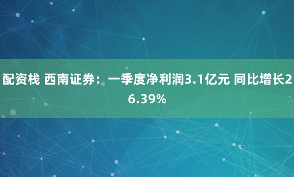 配资栈 西南证券:一季度净利润3.1亿元 同比增长26.39%