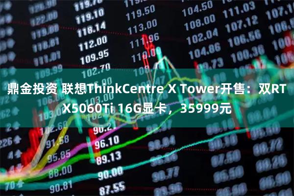 鼎金投资 联想ThinkCentre X Tower开售:双RTX5060Ti 16G显卡,35999元