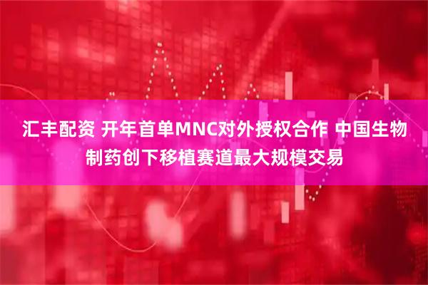 汇丰配资 开年首单MNC对外授权合作 中国生物制药创下移植赛道最大规模交易
