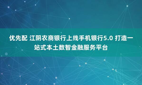 优先配 江阴农商银行上线手机银行5.0 打造一站式本土数智金融服务平台